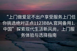 “上門做愛足不出戶享受服務上門任你挑選絕對正點1123BBA.官網備用1.中國”探索現代生活新風尚，上門服務體驗與選擇指南