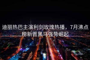 迪麗熱巴主演利劍玫瑰熱播，7月沸點榜新晉黑馬強勢崛起