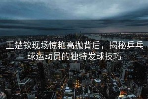 王楚欽現(xiàn)場驚艷高拋背后，揭秘乒乓球運動員的獨特發(fā)球技巧