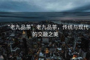“老九品茶”老九品茶，傳統與現代的交融之美