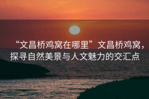 “文昌橋雞窩在哪里”文昌橋雞窩，探尋自然美景與人文魅力的交匯點