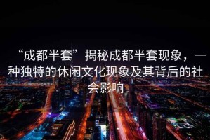 “成都半套”揭秘成都半套現象，一種獨特的休閑文化現象及其背后的社會影響