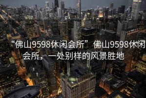 “佛山9598休閑會所”佛山9598休閑會所，一處別樣的風景勝地