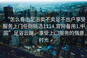 “怎么看出足浴賣不賣足不出戶享受服務(wù)上門任你挑選1114.官網(wǎng)備用1.中國”足浴云端，享受上門服務(wù)的愜意時光