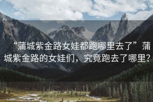 “蒲城紫金路女娃都跑哪里去了”蒲城紫金路的女娃們，究竟跑去了哪里？