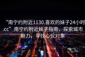 “南寧約附近1130.喜歡的妹子24小時.cc”南寧約附近妹子指南，探索城市魅力，尋找心儀對象