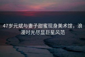 47歲元斌與妻子甜蜜現(xiàn)身美術館，浪漫時光盡顯巨星風范