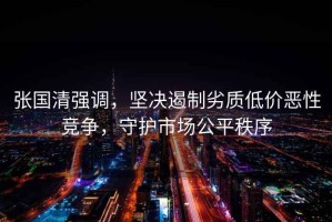 張國清強調，堅決遏制劣質低價惡性競爭，守護市場公平秩序