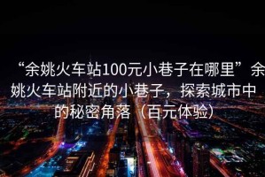 “余姚火車站100元小巷子在哪里”余姚火車站附近的小巷子，探索城市中的秘密角落（百元體驗）