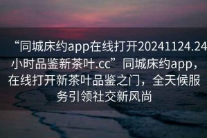 “同城床約app在線打開20241124.24小時品鑒新茶葉.cc”同城床約app，在線打開新茶葉品鑒之門，全天候服務引領社交新風尚