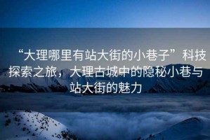 “大理哪里有站大街的小巷子”科技探索之旅，大理古城中的隱秘小巷與站大街的魅力