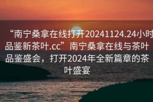 “南寧桑拿在線打開(kāi)20241124.24小時(shí)品鑒新茶葉.cc”南寧桑拿在線與茶葉品鑒盛會(huì)，打開(kāi)2024年全新篇章的茶葉盛宴