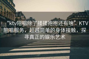 “ktv陪唱除了摟摟抱抱還有啥”KTV陪唱服務(wù)，超越簡單的身體接觸，探尋真正的娛樂藝術(shù)