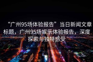 “廣州95場(chǎng)體驗(yàn)報(bào)告”當(dāng)日新聞文章標(biāo)題，廣州95場(chǎng)娛樂(lè)體驗(yàn)報(bào)告，深度探索與獨(dú)特感受