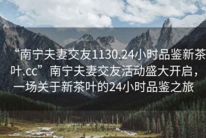 “南寧夫妻交友1130.24小時品鑒新茶葉.cc”南寧夫妻交友活動盛大開啟，一場關于新茶葉的24小時品鑒之旅
