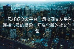 “風(fēng)樓閣交友平臺”風(fēng)樓閣交友平臺，連接心靈的橋梁，開啟全新的社交體驗(yàn)