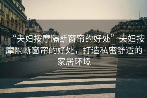 “夫婦按摩隔斷窗簾的好處”夫婦按摩隔斷窗簾的好處，打造私密舒適的家居環(huán)境