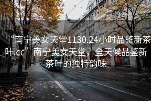 “南寧美女天堂1130.24小時(shí)品鑒新茶葉.cc”南寧美女天堂，全天候品鑒新茶葉的獨(dú)特韻味