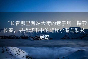 “長春哪里有站大街的巷子啊”探索長春，尋找城市中的隱秘小巷與科技足跡