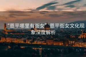 “恩平哪里有街女”恩平街女文化現(xiàn)象深度解析
