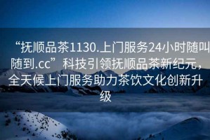 “撫順品茶1130.上門服務(wù)24小時(shí)隨叫隨到.cc”科技引領(lǐng)撫順品茶新紀(jì)元，全天候上門服務(wù)助力茶飲文化創(chuàng)新升級(jí)