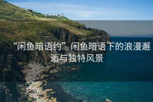 “閑魚暗語約”閑魚暗語下的浪漫邂逅與獨特風景