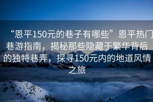 “恩平150元的巷子有哪些”恩平熱門巷游指南，揭秘那些隱藏于繁華背后的獨(dú)特巷弄，探尋150元內(nèi)的地道風(fēng)情之旅