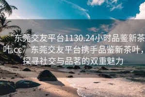 “東莞交友平臺1130.24小時品鑒新茶葉.cc”東莞交友平臺攜手品鑒新茶葉，探尋社交與品茗的雙重魅力