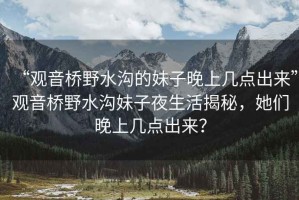 “觀音橋野水溝的妹子晚上幾點出來”觀音橋野水溝妹子夜生活揭秘，她們晚上幾點出來？