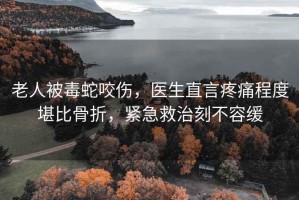 老人被毒蛇咬傷，醫生直言疼痛程度堪比骨折，緊急救治刻不容緩
