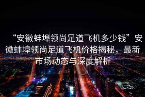 “安徽蚌埠領尚足道飛機多少錢”安徽蚌埠領尚足道飛機價格揭秘，最新市場動態與深度解析