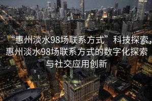 “惠州淡水98場(chǎng)聯(lián)系方式”科技探索，惠州淡水98場(chǎng)聯(lián)系方式的數(shù)字化探索與社交應(yīng)用創(chuàng)新