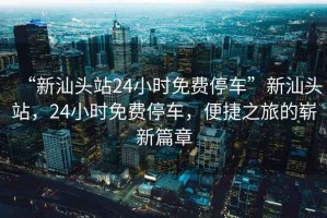“新汕頭站24小時(shí)免費(fèi)停車”新汕頭站，24小時(shí)免費(fèi)停車，便捷之旅的嶄新篇章
