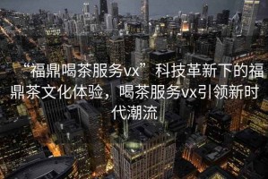 “福鼎喝茶服務vx”科技革新下的福鼎茶文化體驗，喝茶服務vx引領新時代潮流
