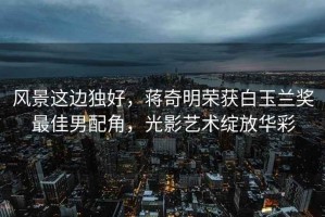 風景這邊獨好，蔣奇明榮獲白玉蘭獎最佳男配角，光影藝術綻放華彩