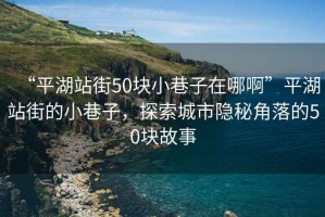 “平湖站街50塊小巷子在哪啊”平湖站街的小巷子，探索城市隱秘角落的50塊故事
