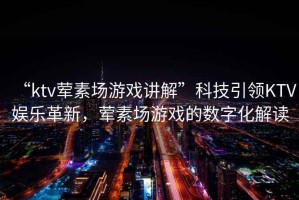 “ktv葷素場游戲講解”科技引領KTV娛樂革新，葷素場游戲的數字化解讀