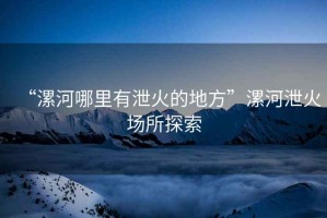 “漯河哪里有泄火的地方”漯河泄火場所探索