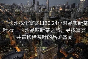 “長沙找個富婆1130.24小時品鑒新茶葉.cc”長沙品味新茶之旅，尋找富婆共賞珍稀茶葉的品鑒盛宴