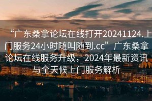 “廣東桑拿論壇在線打開20241124.上門服務(wù)24小時隨叫隨到.cc”廣東桑拿論壇在線服務(wù)升級，2024年最新資訊與全天候上門服務(wù)解析