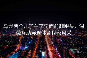 馬龍兩個兒子在李寧面前翻跟頭，溫馨互動展現體育世家風采
