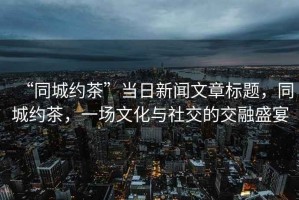 “同城約茶”當日新聞文章標題，同城約茶，一場文化與社交的交融盛宴
