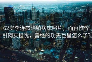 62歲李連杰曬躺病床照片，面容憔悴引網友擔憂，曾經的功夫巨星怎么了？