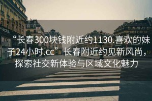 “長春300塊錢附近約1130.喜歡的妹子24小時.cc”長春附近約見新風尚，探索社交新體驗與區域文化魅力