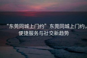 “東莞同城上門約”東莞同城上門約，便捷服務(wù)與社交新趨勢
