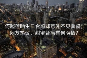 何超蓮曬生日合照卻意外不見竇驍，網(wǎng)友熱議，甜蜜背后有何隱情？