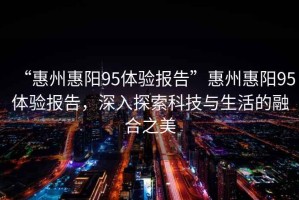 “惠州惠陽95體驗報告”惠州惠陽95體驗報告，深入探索科技與生活的融合之美