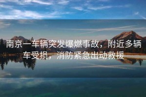 南京一車輛突發(fā)爆燃事故，附近多輛車受損，消防緊急出動(dòng)救援