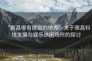 “南昌哪有嫖猖的地方”關于南昌科技發(fā)展與娛樂休閑場所的探討