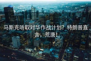 馬斯克聽取對(duì)華作戰(zhàn)計(jì)劃？特朗普直言，荒唐！